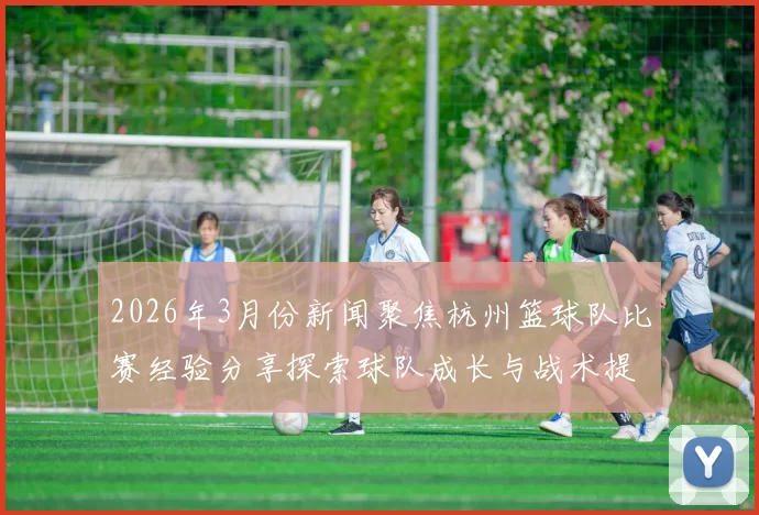 2026年3月份新闻聚焦杭州篮球队比赛经验分享探索球队成长与战术提升之路