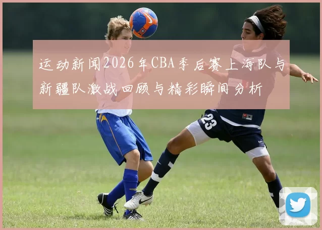 运动新闻2026年CBA季后赛上海队与新疆队激战回顾与精彩瞬间分析