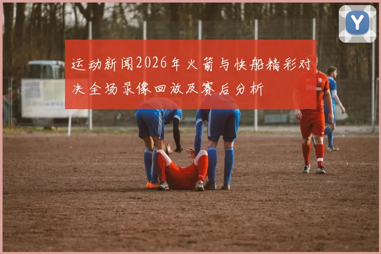 运动新闻2026年火箭与快船精彩对决全场录像回放及赛后分析