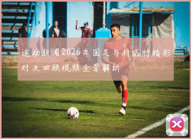 运动新闻2026年国足与科威特精彩对决回顾视频全景解析
