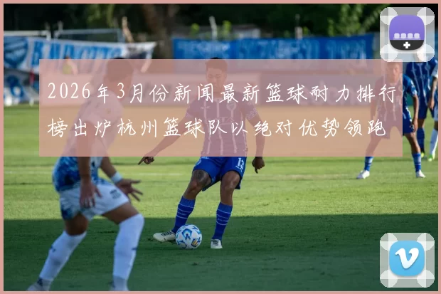 2026年3月份新闻最新篮球耐力排行榜出炉杭州篮球队以绝对优势领跑前十名